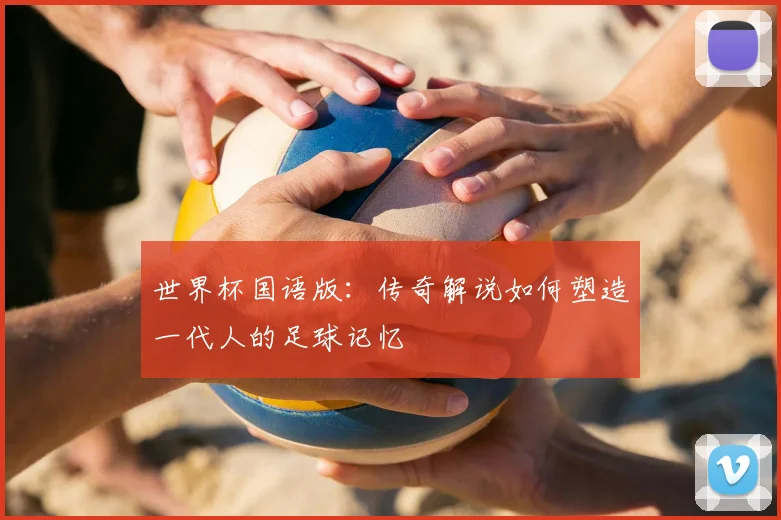 世界杯国语版：传奇解说如何塑造一代人的足球记忆