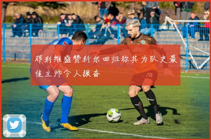 邓利维盛赞科尔回归称其为队史最佳主帅令人振奋