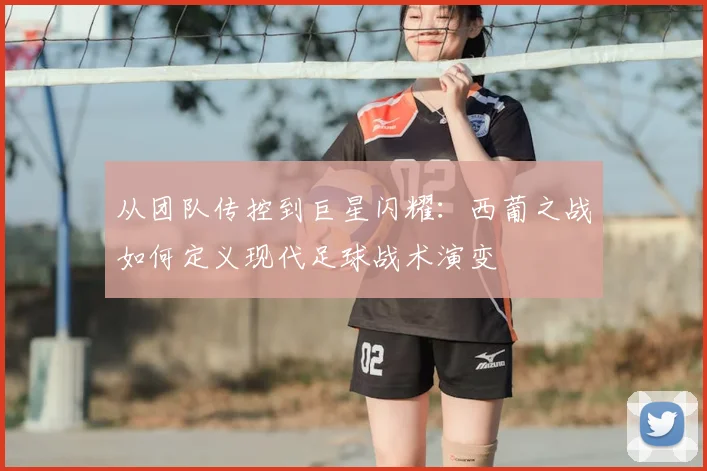 从团队传控到巨星闪耀：西葡之战如何定义现代足球战术演变
