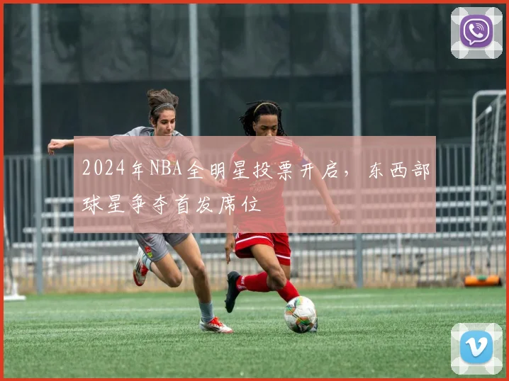 2024年NBA全明星投票开启，东西部球星争夺首发席位