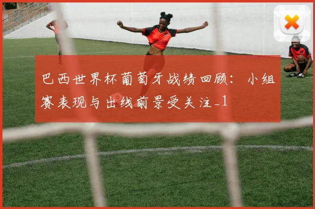 巴西世界杯葡萄牙战绩回顾：小组赛表现与出线前景受关注_1