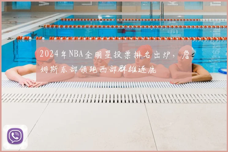 2024年NBA全明星投票排名出炉，詹姆斯东部领跑西部群雄逐鹿