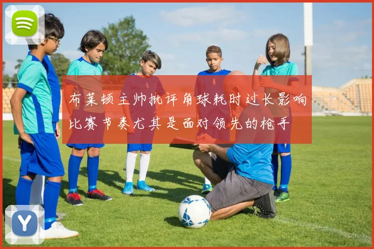 布莱顿主帅批评角球耗时过长影响比赛节奏尤其是面对领先的枪手