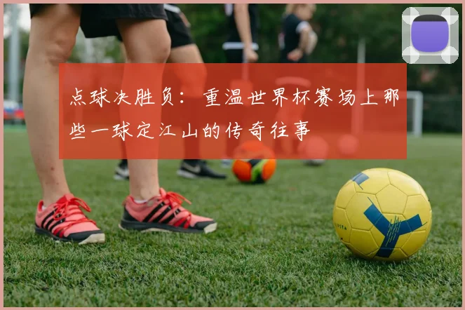 点球决胜负：重温世界杯赛场上那些一球定江山的传奇往事