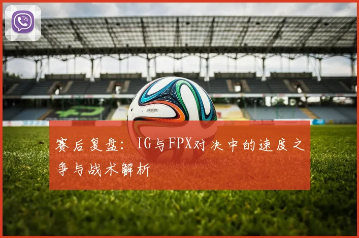赛后复盘:IG与FPX对决中的速度之争与战术解析