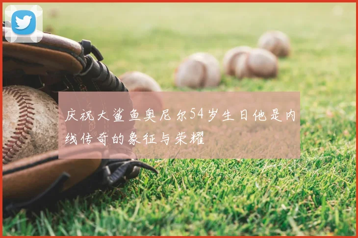 庆祝大鲨鱼奥尼尔54岁生日他是内线传奇的象征与荣耀