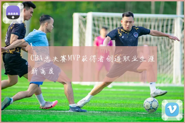 CBA总决赛MVP获得者创造职业生涯新高度